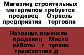 Магазину строительных материалов требуется продавец  › Отрасль предприятия ­ торговля › Название вакансии ­ продавец › Место работы ­ г.Cтупино.транспотная.д.3 › Минимальный оклад ­ 25 000 › Возраст от ­ 20 › Возраст до ­ 50 - Московская обл., Ступинский р-н, Ступино г. Работа » Вакансии   